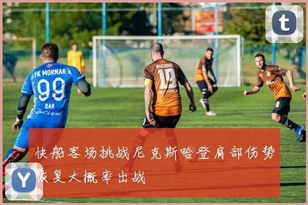 快船客场挑战尼克斯哈登肩部伤势恢复大概率出战