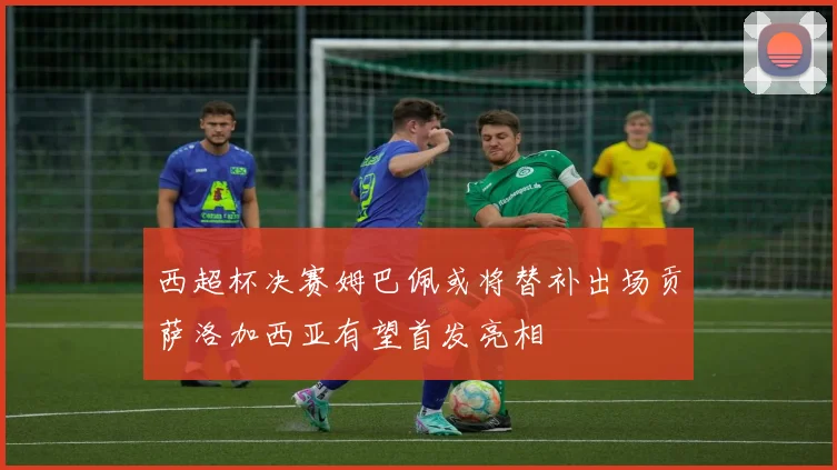 西超杯决赛姆巴佩或将替补出场贡萨洛加西亚有望首发亮相