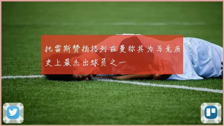 托雷斯赞扬格列兹曼称其为马竞历史上最杰出球员之一