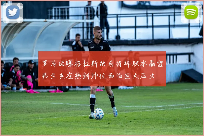 罗马诺曝格拉斯纳或将辞职水晶宫弗兰克在热刺帅位面临巨大压力