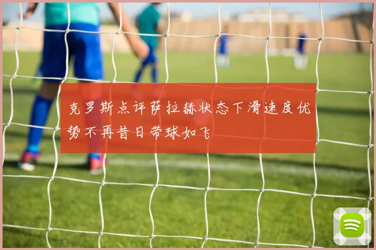 克罗斯点评萨拉赫状态下滑速度优势不再昔日带球如飞