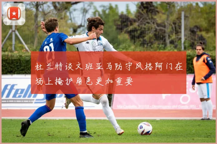 杜兰特谈文班亚马防守风格阿门在场上掩护角色更加重要