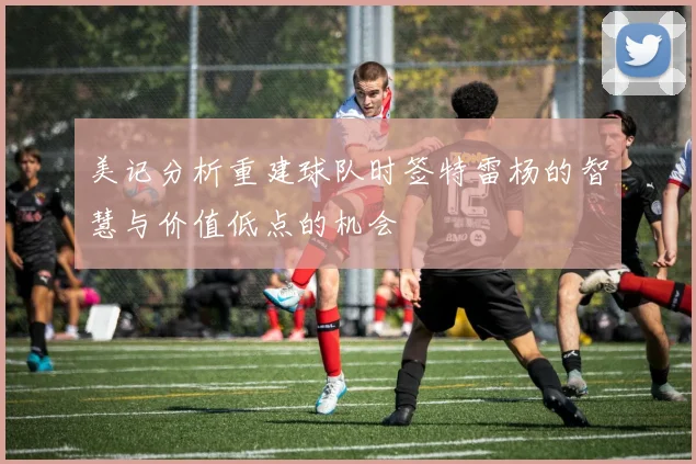 美记分析重建球队时签特雷杨的智慧与价值低点的机会