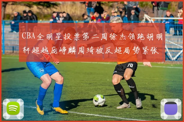CBA全明星投票第二周徐杰领跑胡明轩超越庞峥麟周琦被反超局势紧张