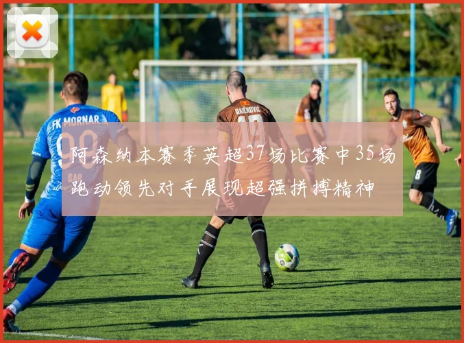 阿森纳本赛季英超37场比赛中35场跑动领先对手展现超强拼搏精神