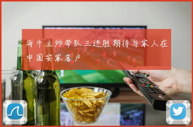 海牛主帅带队三连胜期待与家人在中国安家落户