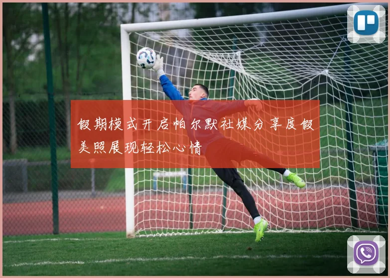 假期模式开启帕尔默社媒分享度假美照展现轻松心情