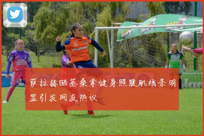 萨拉赫晒蒸桑拿健身照腹肌线条明显引发网友热议
