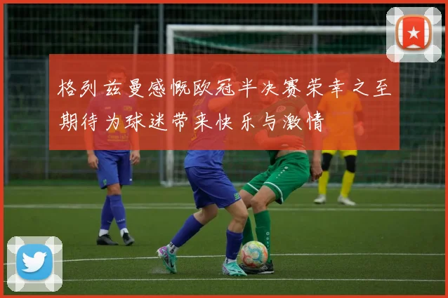 格列兹曼感慨欧冠半决赛荣幸之至期待为球迷带来快乐与激情